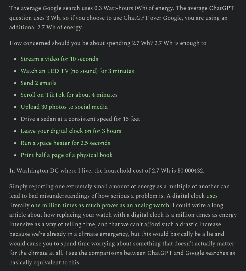 The average Google search uses 0.3 Watt-hours (Wh) of energy. The average ChatGPT question uses 3 Wh, so if you choose to use ChatGPT over Google, you are using an additional 2.7 Wh of energy.  How concerned should you be about spending 2.7 Wh? 2.7 Wh is enough to      Stream a video for 10 seconds      Watch an LED TV (no sound) for 3 minutes      Send 2 emails      Scroll on TikTok for about 4 minutes      Upload 30 photos to social media      Drive a sedan at a consistent speed for 15 feet      Leave your digital clock on for 3 hours      Run a space heater for 2.5 seconds      Print half a page of a physical book  In Washington DC where I live, the household cost of 2.7 Wh is $0.000432.  Simply reporting one extremely small amount of energy as a multiple of another can lead to bad misunderstandings of how serious a problem is. A digital clock uses literally one million times as much power as an analog watch. I could write a long article about how replacing your watch with a digital clock is a million times as energy intensive as a way of telling time, and that we can’t afford such a drastic increase because we’re already in a climate emergency, but this would basically be a lie and would cause you to spend time worrying about something that doesn’t actually matter for the climate at all. I see the comparisons between ChatGPT and Google searches as basically equivalent to this.