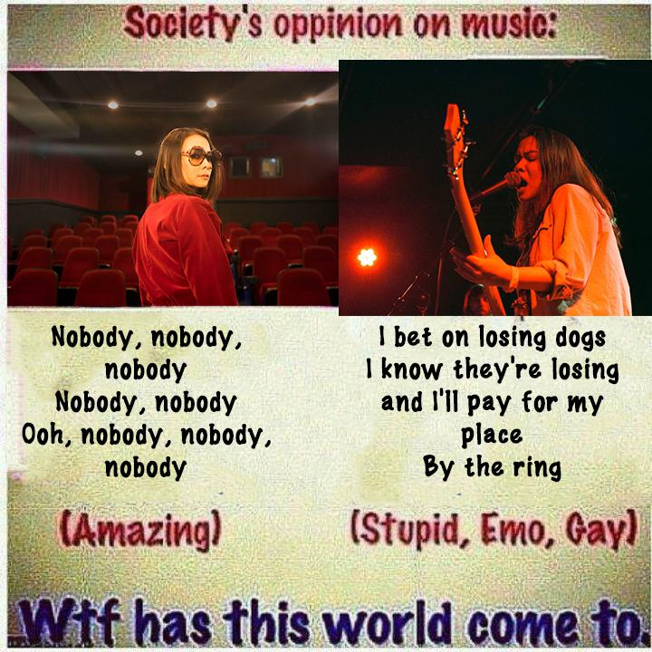 A picture of the comparison between two songs by the artist Mitski.  On the left, there is these lyrics:  Nobody, nobody, nobody Nobody, nobody ooh, nobody, nobody, nobody  and it's marked as (amazing)  on the right there is these lyrics:  I bet on losing dogs I know they're losing and I'll pay for my place by the ring, so I can look in their eyes as they're down... I wanna feel it, I wanna feel them drown...  and it's marked as (stupid, emo, gay)  the picture concludes with the question: wtf has this world come to?