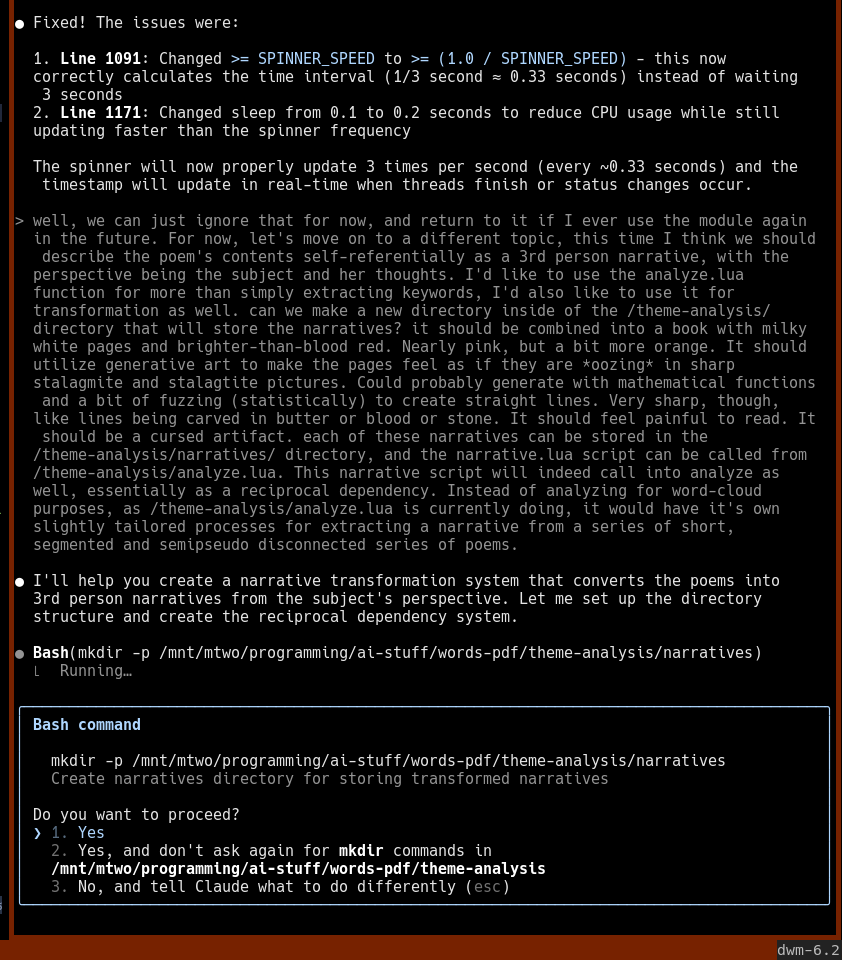 picture of an ai conversation:  "let's move on to a different topic, this time I think we should describe the poem's contents self-referentially as a 3rd person narrative, with the perspective being the subject and her thoughts. I'd like to use the analyze.lua function for more than simply extracting keywords, I'd also like to use it for transformation as well. can we make a new directory inside of the /theme-analysis/ directory that will store the narratives? it should be combined into a book with milky white pages and brighter-than-blood red. Nearly pink, but a bit more orange. It should utilize generative art to make the pages feel as if they are *oozing* in sharp stalagmite and stalagtite pictures. Could probably generate with mathematical functions and a bit of fuzzing (statistically) to create straight lines. Very sharp, though, like lines being carved in butter or blood or stone. It should feel painful to read. It should be a cursed artifact. each of these narratives can be stored in the /theme-analysis/narratives/ directory, and the narrative.lua script can be called from /theme-analysis/analyze.lua. This narrative script will indeed call into analyze as well, essentially as a reciprocal dependency. Instead of analyzing for word-cloud purposes, as /theme-analysis/analyze.lua is currently doing, it would have it's own slightly tailored processes for extracting a narrative from a series of short, segmented and semipseudo disconnected series of poems.  [the ai says yes] 