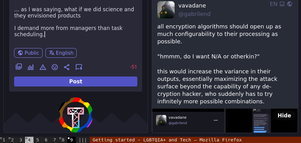 ... as I was saying, what if we did science and they envisioned products  I demand more from managers than task scheduling.  vavadane @gabrilend  all encryption algorithms should open up as much configurability to their processing as possible.  "hmmm, do I want N/A or otherkin?"  this would increase the variance in their outputs, essentially maximizing the attack surface beyond the capability of any de-cryption hacker, who suddenly has to try infinitely more possible combinations.