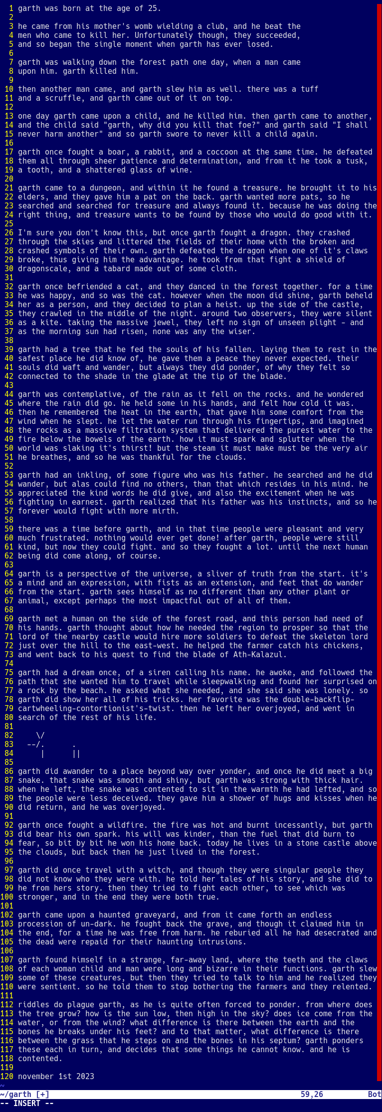 garth was born at the age of 25.  he came from his mother's womb wielding a club, and he beat the men who came to kill her. Unfortunately though, they succeeded, and so began the single moment when garth has ever lose ed.  garth was walking down the forest path one day, when a man came upon him. garth killed him.  then another man came, and garth slew him as well. there was a tuff and a scruffle, and garth came out of it on top.  garth once fought a boar, a rabbit, and a coccoon at the same time. he defeated them all through sheer patience and determination, and from it he took a tusk, a tooth, and a shattered glass of wine.  garth came to a dungeon, and within it he found a treasure. he brought it to his elders, and they gave him a pat on the back. garth wanted more pats, so he searched and searched for treasure and always found it. because he was doing the right thing, and treasure wants to be found by those who would do good with it.  I'm sure you don't know this, but once garth fought a dragon. they crashed through the skies and littered the fields of their home with the broken and crashed symbols of their own. garth defeated the dragon when one of it's claws broke, thus giving him the advantage. he took from that fight a shield of dragonscale, and a tabard made out of some cloth.  there are more stories of garth that won't fit in this description box. 