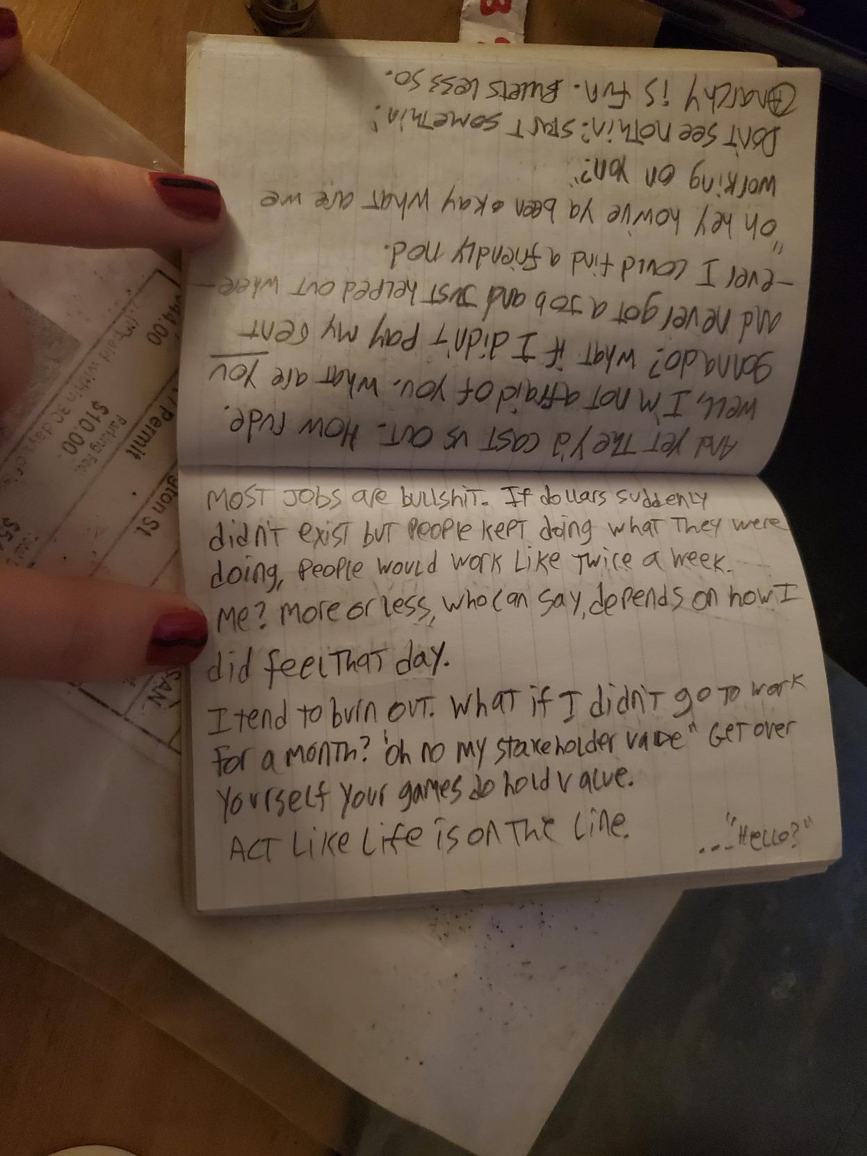 And yet they'd cast us out. How rude. Well, I'm not afraid of you. what are YOU gonna do? what if I didn't pay my rent and never got a job and just helped out wherever I could find a friendly nod.  "oh hey ho've ya been okay what are we working on here?"  don't see nothin? start somethin"  anarchy is fun. bullets less so.  [next page]  most jobs are bullshit. If dollars suddenly didn't exist but people kept doing what they were doing, people would work like twice a week. Me? more or less, who can say, depends on how I did feel that day.  I tend to burn out. what if I didn't go to work for a month? "oh no my stakeholder value" get over yourself. your games do hold value.  act like life is on the line.  (off in the corner)  "... hello?"