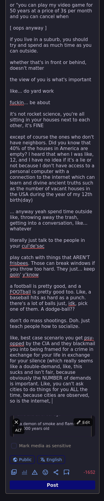 [ oops anyway ]  if you live in a suburb, you should try and spend as much time as you can outside.  whether that's in front or behind, doesn't matter  the view of you is what's important  like... do yard work  fuckin... be about  it's not rocket science, you're all sitting in your houses next to each other, it's FINE  except of course the ones who don't have neighbors. Did you know that 40% of the houses in America are empty? I heard that when I was like, 12, and I have no idea if it's a lie or not because I don't have access to a personal computer with a connection to the internet which can learn and divine ancient truths such as the number of vacant houses in the USA during the year of my 12th birth(day)  ... anyway yeah spend time outside like, throwing away the trash, getting into a conversation, like... whatever  literally just talk to the people in your cul'de'sac  play catch with things that AREN'T frisbees. Those can break windows if you throw too hard. They just... keep goin' y'know  a football is pretty good, and a FOOTball is pretty good too. Like, a baseball hits as hard as a punch. there's a lot of balls just, idk, pick one of them. A dodge-ball??  don't do mass shootings. Doh. Just teach people how to socialize.  like, best case scenario you get psy-opped by the CIA and they blackmail you into being framed for a crime in exchange for your life in exchange for your silence (which really seems like a double-demand, like, this sucks and isn't fair, because [0chars
