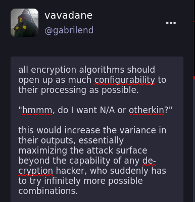 all encryption algorithms should open up as much configurability to their processing as possible.  "hmmm, do I want N/A or otherkin?"  this would increase the variance in their outputs, essentially maximizing the attack surface beyond the capability of any de-cryption hacker, who suddenly has to try infinitely more possible combinations.
