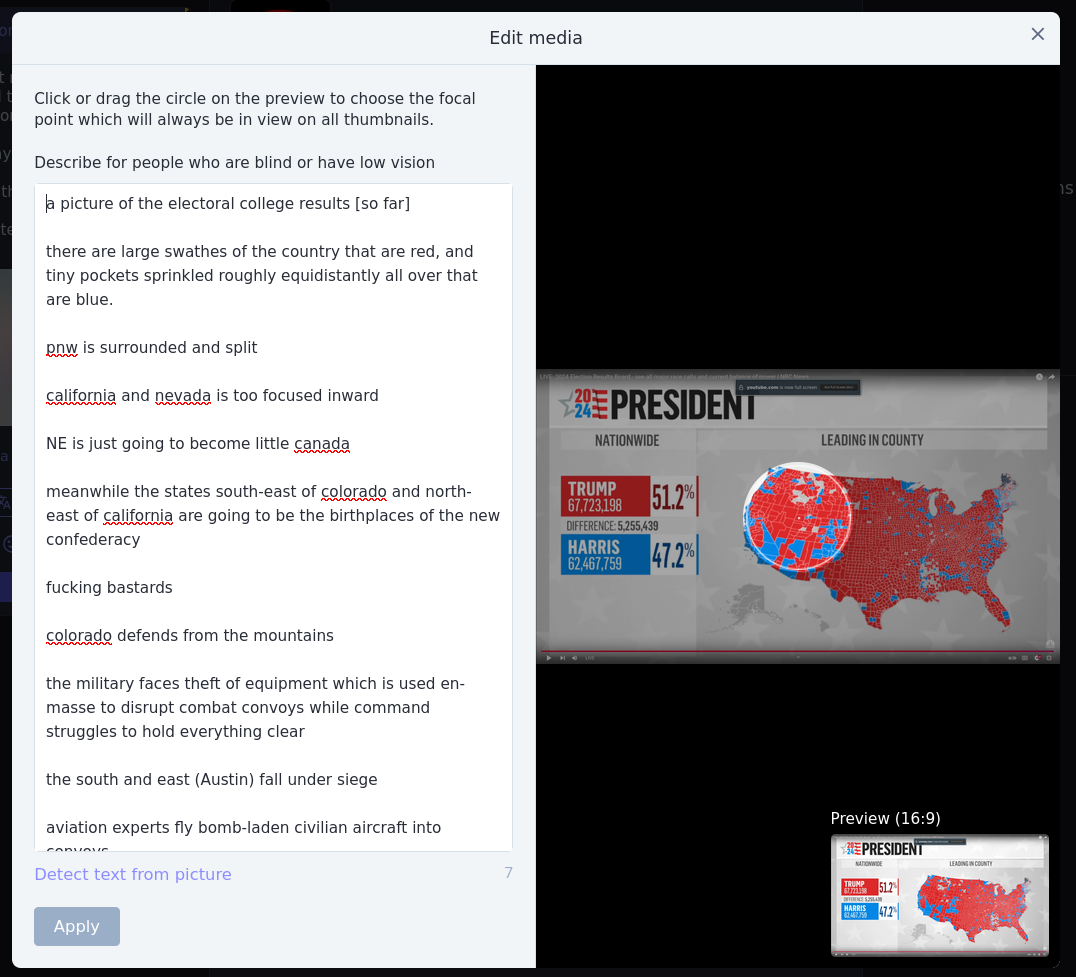 a picture of the electoral college results [so far]  there are large swathes of the country that are red, and tiny pockets sprinkled roughly equidistantly all over that are blue.  pnw is surrounded and split  california and nevada is too focused inward  NE is just going to become little canada  meanwhile the states south-east of colorado and north-east of california are going to be the birthplaces of the new confederacy  fucking bastards  colorado defends from the mountains  the military faces theft of equipment which is used en-masse to disrupt combat convoys while command struggles to hold everything clear  the south and east (Austin) fall under siege  aviation experts fly bomb-laden civilian aircraft into   [continued in next picture]