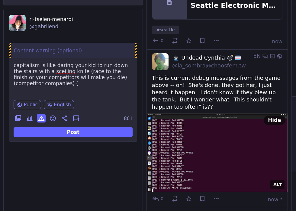 screenshot of a fediverse context  content warning (optional)  capitalism is like daring your kid to run down the stairs with a sceiling knife (race to the finish or your competitors will make you die) (competitor companies) (  861  This is current debug messages from the game above -- oh!  She's done, they got her, I just heard it happen.  I don't know if they blew up the tank.  But I wonder what "This shouldn't happen too often" is??  hide alt post public english