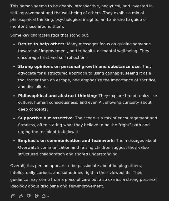 This person seems to be deeply introspective, analytical, and invested in self-improvement and the well-being of others. They exhibit a mix of philosophical thinking, psychological insights, and a desire to guide or mentor those around them.  Some key characteristics that stand out:      Desire to help others: Many messages focus on guiding someone toward self-improvement, better habits, or mental well-being. They encourage trust and self-reflection.     Strong opinions on personal growth and substance use: They advocate for a structured approach to using cannabis, seeing it as a tool rather than an escape, and emphasize the importance of sacrifice and discipline.     Philosophical and abstract thinking: They explore broad topics like culture, human consciousness, and even AI, showing curiosity about deep concepts.     Supportive but assertive: Their tone is a mix of encouragement and firmness, often stating what they believe to be the "right" path and urging the recipient to follow it.     Emphasis on communication and teamwork: The messages about Overwatch communication and raising children suggest they value structured collaboration and shared understanding.  Overall, this person appears to be passionate about helping others, intellectually curious, and sometimes rigid in their viewpoints. Their guidance may come from a place of care but also carries a strong personal ideology about discipline and self-improvement.