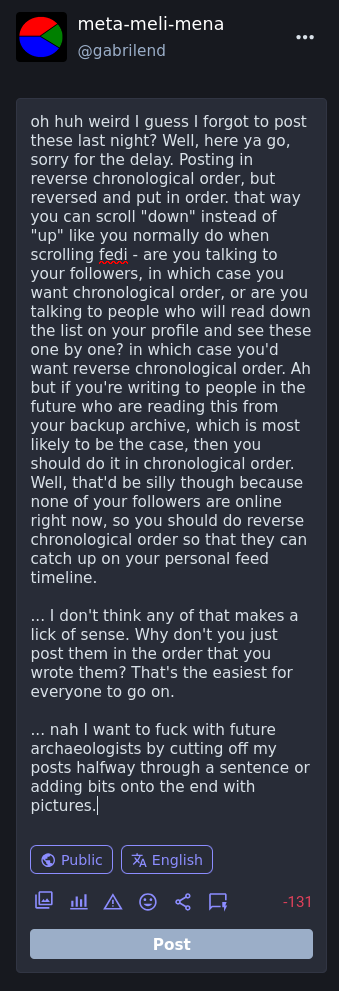 extra text:  ... nah I want to fuck with future archaeologists by cutting off my posts halfway through a sentence or adding bits onto the end with pictures.  full text:  oh huh weird I guess I forgot to post these last night? Well, here ya go, sorry for the delay. Posting in reverse chronological order, but reversed and put in order. that way you can scroll "down" instead of "up" like you normally do when scrolling fedi - are you talking to your followers, in which case you want chronological order, or are you talking to people who will read down the list on your profile and see these one by one? in which case you'd want reverse chronological order. Ah but if you're writing to people in the future who are reading this from your backup archive, which is most likely to be the case, then you should do it in chronological order. Well, that'd be silly though because none of your followers are online right now, so you should do reverse chronological order so that they can catch up on your personal feed timeline.  ... I don't think any of that makes a lick of sense. Why don't you just post them in the order that you wrote them? That's the easiest for everyone to go on.  ... nah I want to fuck with future archaeologists by cutting off my posts halfway through a sentence or adding bits onto the end with pictures.