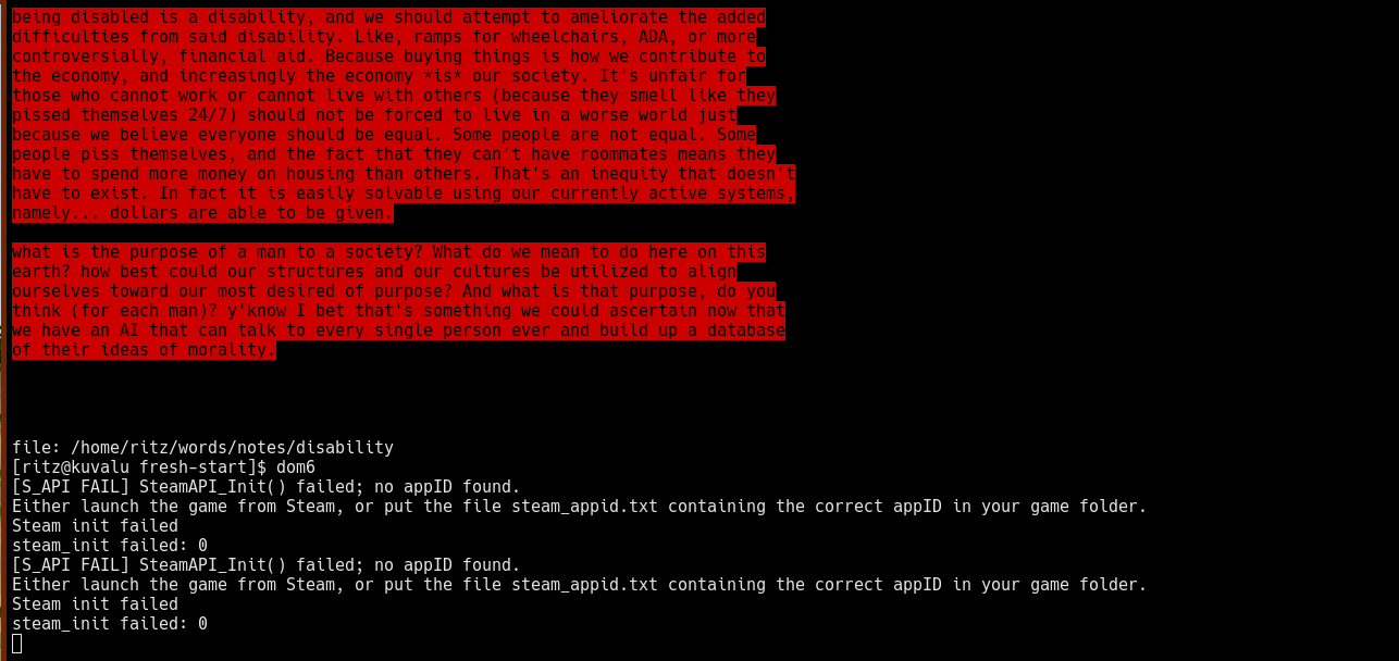 being disabled is a disability, and we should attempt to ameliorate the added difficulties from said disability. Like, ramps for wheelchairs, ADA, or more controversially, financial aid. Because buying things is how we contribute to the economy, and increasingly the economy *is* our society. It's unfair for those who cannot work or cannot live with others (because they smell like they pissed themselves 24/7) should not be forced to live in a worse world just because we believe everyone should be equal. Some people are not equal. Some people piss themselves, and the fact that they can't have roommates means they have to spend more money on housing than others. That's an inequity that doesn't have to exist. In fact it is easily solvable using our currently active systems, namely... dollars are able to be given.  what is the purpose of a man to a society? What do we mean to do here on this earth? how best could our structures and our cultures be utilized to align ourselves toward our most desired of purpose? And what is that purpose, do you think (for each man)? y'know I bet that's something we could ascertain now that we have an AI that can talk to every single person ever and build up a database of their ideas of morality.     file: /home/ritz/words/notes/disability