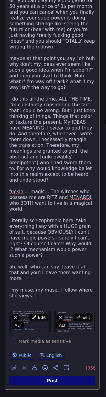... or, you can play my video game for 50 years at a price of 3$ per month and you can cancel when you finally realize your superpower is doing something strange like seeing the future or (bear with me) or you're just having *really fucking good ideas* and you should TOTALLY keep writing them down  maybe at that point you say "oh huh why don't my ideas ever seem like such a good idea when I'm sober??" and then you start to think. Huh. what if I'm way off track? what if my way isn't the way to go?  I do this all the time. ALL THE TIME. I'm constantly considering the fact that I could be wrong. But I just keep thinking of things. Things that color or texture the present. My IDEAS have MEANING, I swear to god they do. And therefore, whenever I write them down, I necessarily mangle the translation. Therefore, my meanings are granted to god, the abstract and [unknowable/omnipotent] who I had sworn them to. For why would knowledge be let into this realm except to be heard and understood?  fuckin'... magic... The witches who possess me are RITZ and MENARDI, who BOTH want to live in a magical world.  Literally schizophrenic here, take everything I say with a HUGE grain of salt, because OBVIOUSLY I can't have magic powers - surely I can't, right? Of course I can't! Why would I? What mechanism would power such a power?  ah, well, who can say, leave it at that and you'll leave them wanting more.  "my muse, my muse, I follow where she views,"