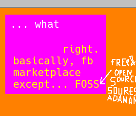 5. bright shocking pink and orange backgrounds. white text, the color of snow and the center of the sun (comprised of all the photons) reads "dot dot dot what" as in like "...what"  then, orange text, same color as the background, contrasted against the color of the backdrop (which was purpleish pink, the color of substances unknown to humanity before like, the invention of Paint)  the text reads "right. basically, fb marketplace except... F O S S" meaning F free O open S source S software. However, upon clarifying in white text on an orange background, like the color of the center of the sun (because the photons received by the outer edges of your eyes is the color of the photons that curved through your lens and activated your sensory receptors in the backside of your brain)  anyway, don't look at the sun kids.  the text written in that color reads: free [hastily or poorly drawn ampersand, meaning "&"], open source (with the first character S being twice as large as the others) soures pronounced like sow err sss then the last word adaman pronounced like "adamant" without the T, end text, a word meaning incredibly strong and metallic. stronger than mithril, depending on the game. Like Runescape, one of the classic MMORPGs, a genre that emerged from MUDs with graphical enhancements. I mean if you think about it runescape is just a text based adventure where you can move as many rooms as you want in one journey and where each room has "things" you can interact with from there.