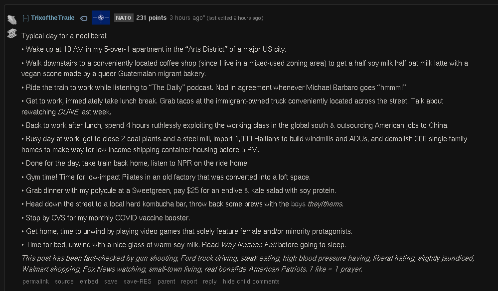 Typical day for a neoliberal:  • Wake up at 10 AM in my 5-over-1 apartment in the “Arts District” of a major US city.  • Walk downstairs to a conveniently located coffee shop (since I live in a mixed-used zoning area) to get a half soy milk half oat milk latte with a vegan scone made by a queer Guatemalan migrant bakery.  • Ride the train to work while listening to “The Daily” podcast. Nod in agreement whenever Michael Barbaro goes “hmmm!”  • Get to work, immediately take lunch break. Grab tacos at the immigrant-owned truck conveniently located across the street. Talk about rewatching DUNE last week.  • Back to work after lunch, spend 4 hours ruthlessly exploiting the working class in the global south & outsourcing American jobs to China.  • Busy day at work: got to close 2 coal plants and a steel mill, import 1,000 Haitians to build windmills and ADUs, and demolish 200 single-family homes to make way for low-income shipping container housing before 5 PM.  • Done for the day, take train back home, listen to NPR on the ride home.  • Gym time! Time for low-impact Pilates in an old factory that was converted into a loft space.  • Grab dinner with my polycule at a Sweetgreen, pay $25 for an endive & kale salad with soy protein.  • Head down the street to a local hard kombucha bar, throw back some brews with the boys they/thems.  • Stop by CVS for my monthly COVID vaccine booster.  [text continues in next picture] 