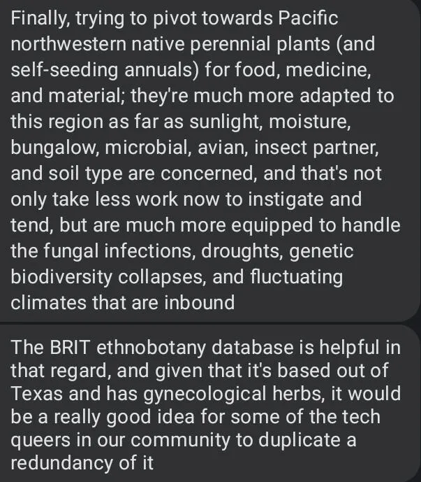 Finally, trying to pivot towards Pacific northwestern native perennial plants (and self-seeding annuals) for food, medicine, and material; they're much more adapted to this region as far as sunlight, moisture, bungalow, microbial, avian, insect partner, and soil types are concerned, and that's not only take less work now to instigate and tend, but are much more equipped to handle the fungal infections, droughts, genetic biodiversity collapses, and fluctuating climates that are inbound.  the BRIT ethnobotany database is helpful in that regard, and given that it's based out of Texas and has gynecological herbs, it would be a really good idea for some of the tech queers in our community to duplicate a redundancy of it.
