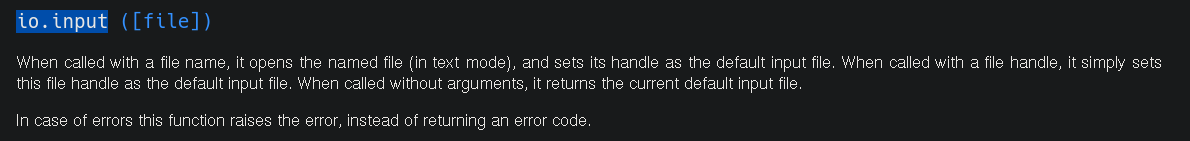picture of lua documentation:  io.input ([file])  When called with a file name, it opens the named file (in text mode), and sets its handle as the default input file. When called with a file handle, it simply sets this file handle as the default input file. When called without arguments, it returns the current default input file.  In case of errors this function raises the error, instead of returning an error code. 
