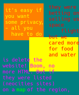 9. the text begins to diverge at this point, on the left it reads "it's easy if you want some privacy, - all you have to do" and then is cut off by the introduction of red text on a green background, to evoke similar colors as the original thing it was interrupting but it's own thing nonetheless, and existing off to the side in tandem, so that conditions could not remain unaddressed. the text reads "they were betting on selling us space flight [with spaceflight sliding from one side to the other, like a rocket escaping the gravitic pull of the planet it surrounded] but we cared more for food and water" the second part, after spaceflight about food and water, is intruding onto the yellow's background, which was next, to represent a continuation of the previous thought about websites and HTML. it's frustrating for the next text, which is in purple, a confused and disoriented color. it continues from the original thought "is delete the website! Boom, no more html. but if they were listed (neocities sites on a map of the region" but map is emphasized with a different color, green the color of the land, and "region" is pronounced like "realm" or perhaps "ground" or even "directions" or "land beyond the horizon (if it even exists)")