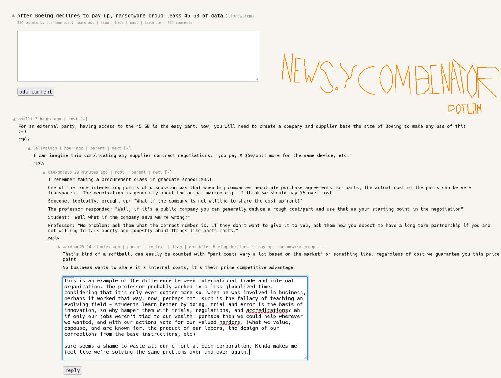 post title: After Boeing declines to pay up, ransomware group leaks 45 GB of data  384 points, 264 comments. Posted 7 hours ago.  npalli 3 hours ago  For an external party, having access to the 45 GB is the easy part. Now, you will need to create a company and supplier base the size of Boeing to make any use of this :-)  reply   lallysingh 1 hour ago  I can imagine this complicating any supplier contract negotiations. "you pay X $50/unit more for the same device, etc."  reply  alexpotato 29 minutes ago  I remember taking a procurement class in graduate school(MBA).  One of the more interesting points of discussion was that when big companies negotiate purchase agreements for parts, the actual cost of the parts can be very transparent. The negotiation is generally about the actual markup e.g. "I think we should pay X% over cost.  Someone, logically, brought up: "What if the company is not willing to share the cost upfront?".  The professor responded: "Well, if it's a public company you can generally deduce a rough cost/part and use that as your starting point in the negotiation"  Student: "Well what if the company says we're wrong?"  Professor: "No problem: ask them what the correct number is. If they don't want to give it to you, ask them how you expect to have a long term partnership if you are not willing to talk openly and honestly about things like parts costs."  reply  continued on part 2