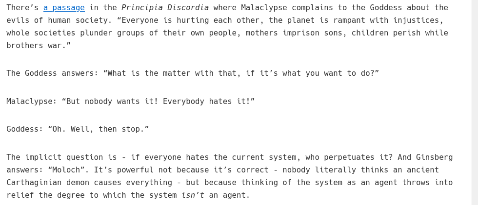There’s a passage in the Principia Discordia where Malaclypse complains to the Goddess about the evils of human society. “Everyone is hurting each other, the planet is rampant with injustices, whole societies plunder groups of their own people, mothers imprison sons, children perish while brothers war.”  The Goddess answers: “What is the matter with that, if it’s what you want to do?”  Malaclypse: “But nobody wants it! Everybody hates it!”  Goddess: “Oh. Well, then stop.”  The implicit question is – if everyone hates the current system, who perpetuates it? And Ginsberg answers: “Moloch”. It’s powerful not because it’s correct – nobody literally thinks an ancient Carthaginian demon causes everything – but because thinking of the system as an agent throws into relief the degree to which the system isn’t an agent.