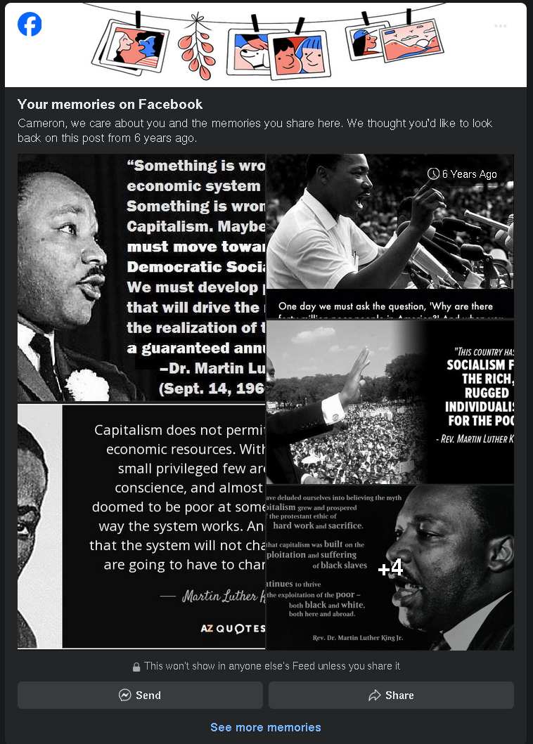 a screenshot of Facebook, where the author was given the option to post a "memory" they shared 6 years ago - the "memory" in question is 8 pictures of Martin Luther King Jr. next to quotes related to Socialism. Most of them are cut off, because at this point everyone here already knows how he felt about capitalism.  the purpose of the picture is to instead, comment on the author's continuous attempts to radicalize people who probably also already believe what she thinks.