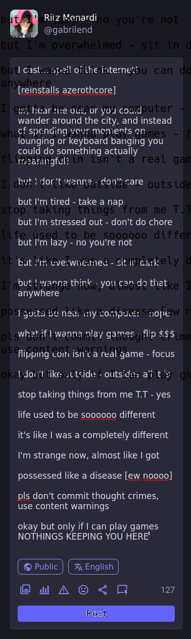 I cast... spell of the internet!  [reinstalls azerothcore]  or, hear me out, or you could wander around the city, and instead of spending your moments on lounging or keyboard banging you could do something actually meaningful?  but I don't wanna - don't care  but I'm tired - take a nap  but I'm stressed out - don't do chore  but I'm lazy - no you're not  but I'm overwhelmed - sit in dark  but I wanna think - you can do that anywhere  I gotta be near my computer - nope  what if I wanna play games - flip $$$  flipping coin isn't a real game - focus  I don't like outside - outsides all it is  stop taking things from me T.T - yes  life used to be soooooo different  it's like I was a completely different  I'm strange now, almost like I got  possessed like a disease [ew noooo]  pls don't commit thought crimes, use content warnings  okay but only if I can play games NOTHINGS KEEPING YOU HERE