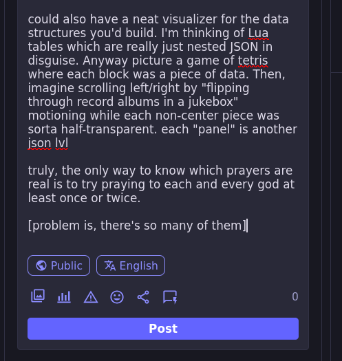 could also have a neat visualizer for the data structures you'd build.  I'm thinking of Lua tables which are really just nested JSON in disguise. Anyway picture a game of tetris where each block was a piece of data. Then, imagine scrolling left/right by "flipping through record albums in a jukebox" motioning while each non-center piece was sorta half-transparent. each "panel" is another json lvl  truly, the only way to know which prayers are real is to try praying to each and every god at least once or twice.  [problem is, there's so many of them]
