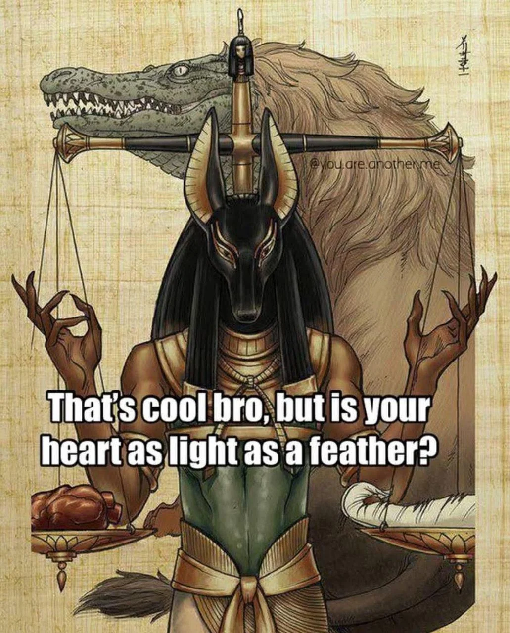 picture of osiris, the ancient egyption god of the dead, who judges souls as they enter the afterlife by weighing them on a scale against the weight of a feather. if the heart is heavier, it is eaten by the great nile crocodile, full of hair and beauteous in spirit.  if the heart is light as a feather, then the creature being judged is an angel, and can do as they will in any futures or other such lifetimes as it sees fit.  there is some rudely placed text that describes a certain vibe or sentiment, and the text reads as such: "That's cool bro, but is your heart as light as a feather?" essentially, are you truly as incorruptible as you proclaim?