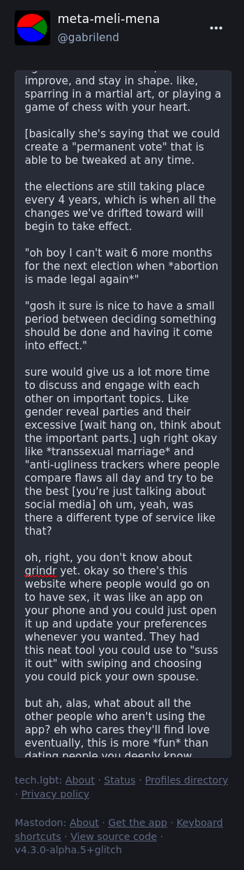 [continued]  improve, and stay in shape. like, sparring in a martial art, or playing a game of chess with your heart.  [basically she's saying that we could create a "permanent vote" that is able to be tweaked at any time.  the elections are still taking place every 4 years, which is when all the changes we've drifted toward will begin to take effect.  "oh boy I can't wait 6 more months for the next election when *abortion is made legal again*"  "gosh it sure is nice to have a small period between deciding something should be done and having it come into effect."  sure would give us a lot more time to discuss and engage with each other on important topics. Like gender reveal parties and their excessive [wait hang on, think about the important parts.] ugh right okay like *transsexual marriage* and "anti-ugliness trackers where people compare flaws all day and try to be the best [you're just talking about social media] oh um, yeah, was there a different type of service like that?  oh, right, you don't know about grindr yet. okay so there's this website where people would go on to have sex, it was like an app on your phone and you could just open it up and update your preferences whenever you wanted. They had this neat tool you could use to "suss it out" with swiping and choosing you could pick your own spouse.  but ah, alas, what about all the other people who aren't using the app? eh who cares they'll find love eventually, this is more *fun* than   [continued in next picture]