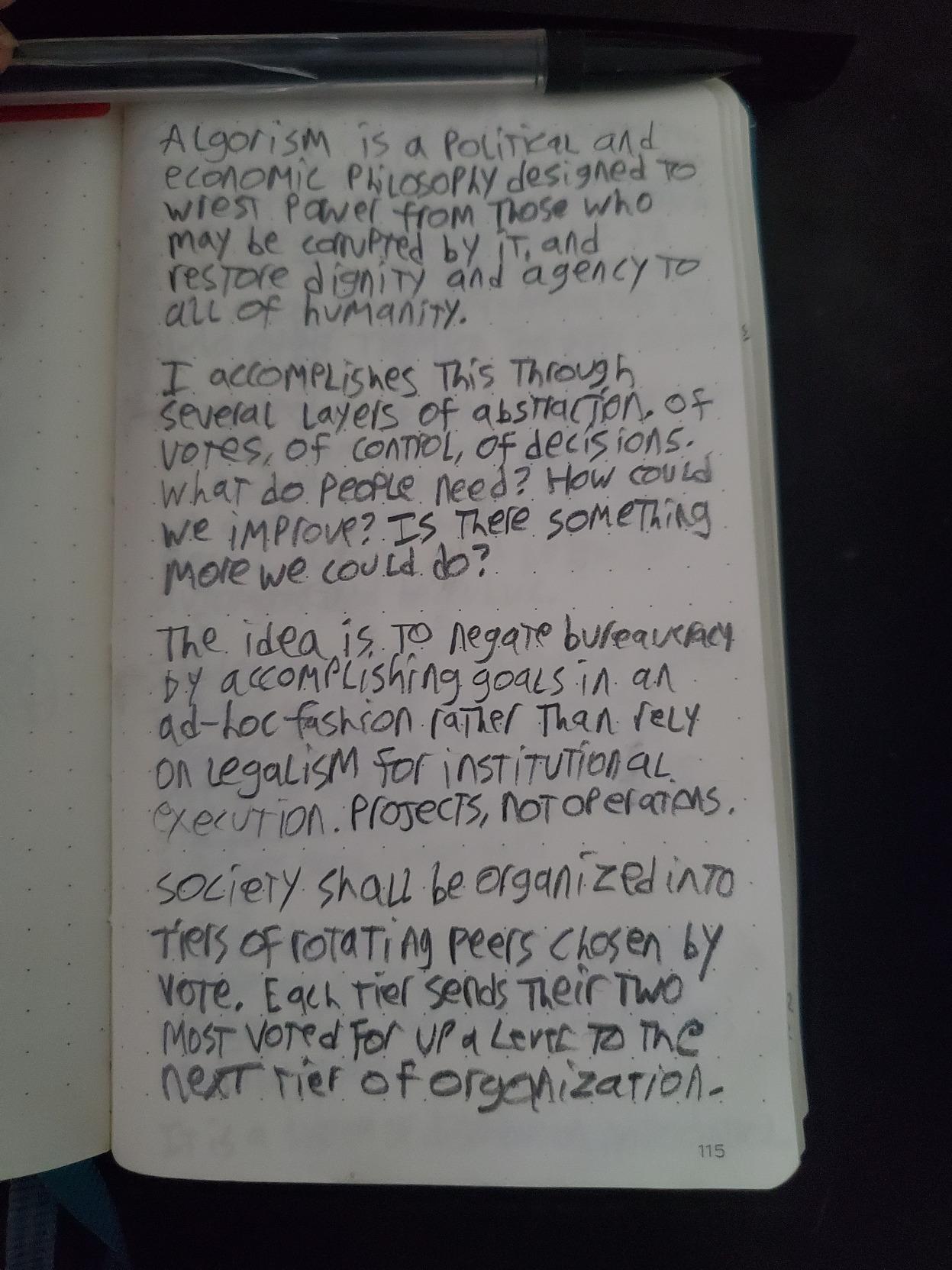 algorism is a political and economic philosophy designed to wrest power from those who may be corrupted by it, and restore dignity and agency to all of humanity.  It accomplishes this through several layers of abstraction, of votes, of control, of decisions. What do people need? How could we improve? Is there something more we could do?  The idea is to negate bureaucracy by accomplishing goals in an ad-hoc fashion rather than rely on legalism for institutional execution. Projects, not operations.  Society shall be organized into tiers of rotating peers chosen by vote. Each tier sends their top two most voted for up a level to the next tier of organization.