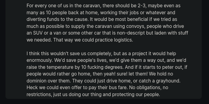 For every one of us in the caravan, there should be 2-3, maybe even as many as 10 people back at home, working their jobs or whatever and diverting funds to the cause. It would be most beneficial if we tried as much as possible to supply the caravan using convoys, people who drive an SUV or a van or some other car that is non-descript but laden with stuff we needed. That way we could practice logistics.  I think this wouldn't save us completely, but as a project it would help enormously. We'd save people's lives, we'd give them a way out, and we'd raise the temperature by 10 fucking degrees. And if it starts to peter out, if people would rather go home, then yeah! sure! let them! We hold no dominion over them. They could just drive home, or catch a grayhound. Heck we could even offer to pay their bus fare. No obligations, no restrictions, just us doing our thing and protecting our people.