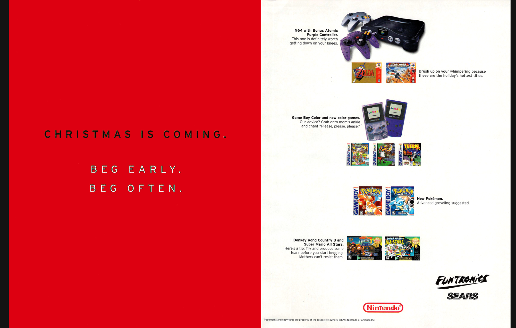 an ad from Nintendo Power.  on the left side of the screen, there's a solid red background (red the color of intensity, urgency, and vigor) which says in bold, black print: Christmas is coming. Beg early. Beg often.  then, on the right, there are pictures of various nintendo games and systems with captions reading:  N64 with Bonus Atomic Purple Controller - This one is definitely worth getting down on your knees.  Brush up on your whimpering because these [Ocarina of Time and Rogue Squadron] are the holiday's hottest titles.  Game Boy Color and new color games. Our advice? Grab onto mom's ankle and chant "Please, please, please."  New Pokemon. Advanced groveling suggested.  Donkey Kong Country 3 and Super Mario All Stars. Here's a tip: try and produce some tears before you start begging. Mothers can't resist them.