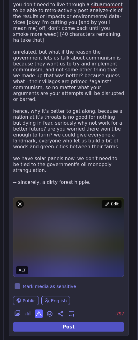 (I only sorta remember that book I read on russian history)  (or maybe read half of? or maybe only read in a dream? did anyone ever see me with that book, did I ever bring it on the train? who can say. who would say. who COULD say. I dunno. surely not me. I'm just thinking out loud here. Not I indeed.)  you don't need to live through a situamoment to be able to retro-actively post analyze-cis of the results or impacts or environmental data-vices [okay I'm cutting you [and by you I mean me] off, don't come back until you smoke more weed] [40 characters remaining. ha take that]  unrelated, but what if the reason the government lets us talk about communism is because they want us to try and implement communism, and not some other thing that we made up that was better? because guess what - their villages are primed *against* communism, so no matter what your arguments are your attempts will be disrupted or barred.  hence, why it's better to get along. because a nation at it's throats is no good for nothing but dying in fear. seriously why not work for a better future? are you worried there won't be enough to farm? we could give everyone a landmark, everyone who let us build a bit of woods and green-cities between their farms.  we have solar panels now. we don't need to be tied to the government's oil monopoly strangulation.  -- sincerely, a dirty forest hippie.