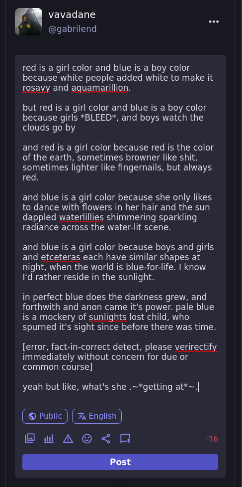 red is a girl color and blue is a boy color because white people added white to make it rosayy and aquamarillion.  but red is a girl color and blue is a boy color because girls *BLEED*, and boys watch the clouds go by  and red is a girl color because red is the color of the earth, sometimes browner like shit, sometimes lighter like fingernails, but always red.  and blue is a girl color because she only likes to dance with flowers in her hair and the sun dappled waterlillies shimmering sparkling radiance across the water-lit scene.  and blue is a girl color because boys and girls and etceteras each have similar shapes at night, when the world is blue-for-life. I know I'd rather reside in the sunlight.  in perfect blue does the darkness grew, and forthwith and anon came it's power. pale blue is a mockery of sunlights lost child, who spurned it's sight since before there was time.  [error, fact-in-correct detect, please verirectify immediately without concern for due or common course]  yeah but like, what's she .~*getting at*~.