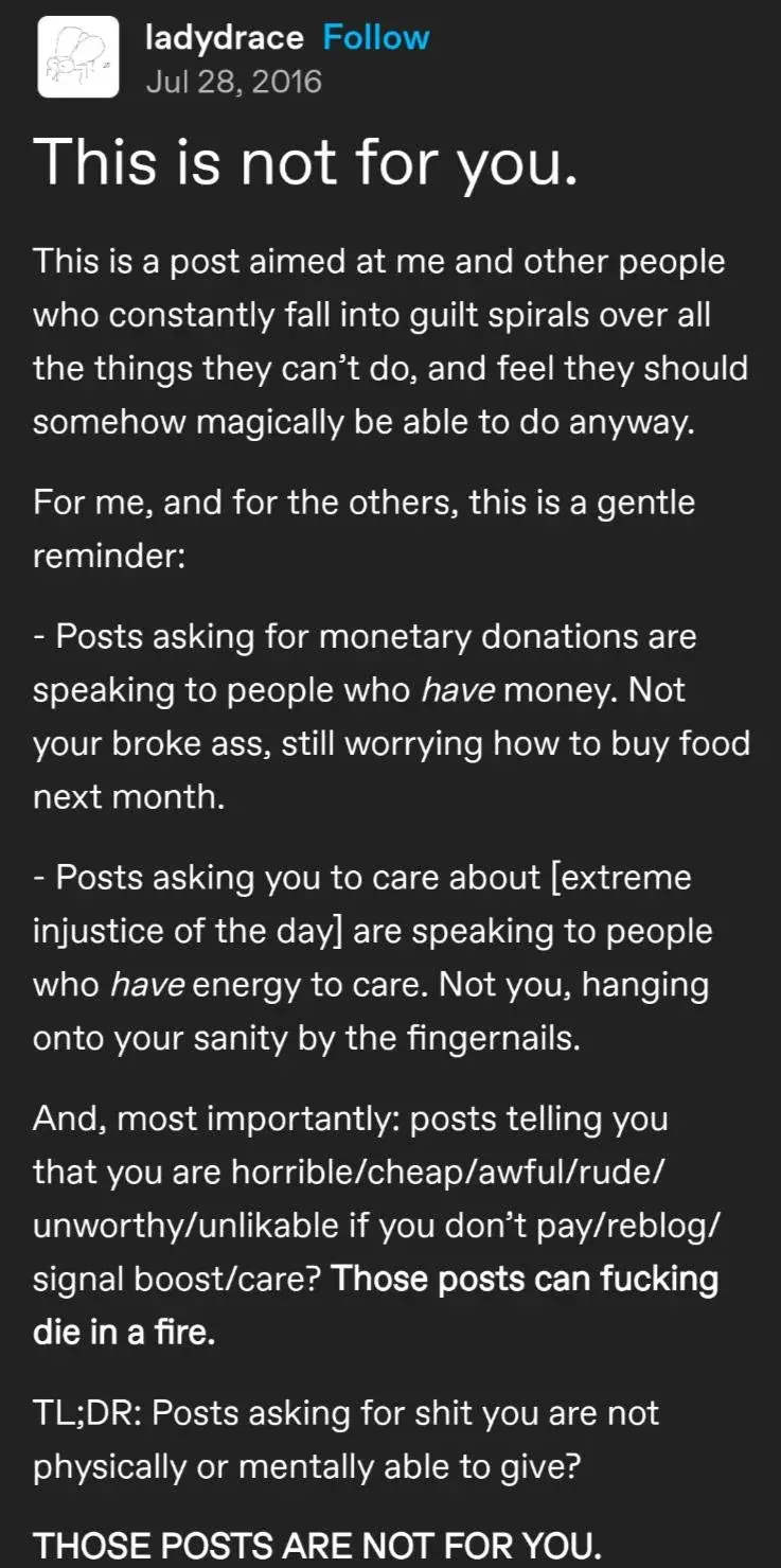 tumblr post titled "this is not for you."  this is a post aimed at me and other people who constantly fall into guilt spirals over all the things they can't do, and feel they should somehow magically be able to do anyway.  For me, and for the others, this is a gentle reminder:  - posts asking for monetary donations are speaking to people who *have* money. not your broke ass, still worrying about how to buy food for next month.  - posts asking you to care about [extreme injustice of the day] are speaking to people who HAVE energy to care. not you, hanging onto your sanity by the fingernails.  and, most importantly: posts telling you that you are horrible/cheap/awful/rude/unworthy/unlikable if you don't pay/reblog/signal boost/care? those posts can die in a fucking fire.  too long; didn't listen: posts asking for shit you are not physically or mentally able to give?  THOSE POSTS ARE NOT FOR YOU.