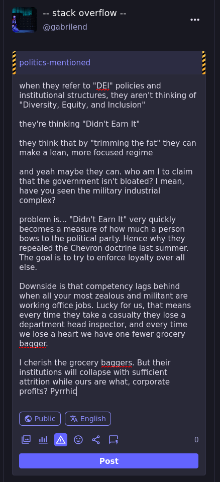 [text begins the same, but after the third paragraph it displays a darker, yet somehow slightly more nuanced future. A pyrrhic victory, where everyone gives the greatest sacrifice and nobody escapes the death of morale.]  when they refer to "DEI" policies and institutional structures, they aren't thinking of "Diversity, Equity, and Inclusion"  they're thinking "Didn't Earn It"  they think that by "trimming the fat" they can make a lean, more focused regime  and yeah maybe they can. who am I to claim that the government isn't bloated? I mean, have you seen the military industrial complex?  problem is... "Didn't Earn It" very quickly becomes a measure of how much a person bows to the political party. Hence why they repealed the Chevron doctrine last summer. The goal is to try to enforce loyalty over all else.  Downside is that competency lags behind when all your most zealous and militant are working office jobs. Lucky for us, that means every time they take a casualty they lose a department head inspector, and every time we lose a heart we have one fewer grocery bagger.  I cherish the grocery baggers. But their institutions will collapse with sufficient attrition while ours are what, corporate profits? Pyrrhic