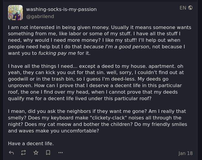 I am not interested in being given money. Usually it means someone wants something from me, like labor or some of my stuff. I have all the stuff I need, why would I need more money? I like my stuff! I'll help out when people need help but I do that because I'm a good person, not because I want you to fucking pay me for it.  I have all the things I need... except a deed to my house. apartment. oh yeah, they can kick you out for that sin. well, sorry, I couldn't find out at goodwill or in the trash bin, so I guess I'm deed-less. My deeds go unproven. How can I prove that I deserve a decent life in this particular roof, the one I find over my head, when I cannot prove that my deeds qualify me for a decent life lived under this particular roof?  I mean, did you ask the neighbors if they want me gone? Am I really that smelly? Does my keyboard make "clickety-clack" noises all through the night? Does my cat meow and bother the children? Do my friendly smiles and waves make you uncomfortable?  Have a decent life.
