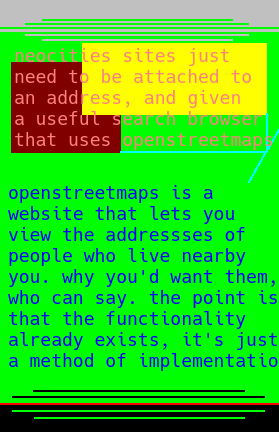 16 I think? don't really remember the last one. anyway bright green background with a quite interesting transition fabric display - something textured and rippled, like the connections between a torn piece of paper that's been stitched together bit by bit with a careful and measured hand. the text reads "neocities sites just need to be attached to an address, and given a useful search browser that uses openstreetmaps." this is displayed on a background of brown orange and yellow, while the text is written in salmon. the result is the text (which overflows onto both backgrounds) is equidistant from both background colors, just in different directions. We know instinctively that purple and blue are similar, but a blind person might not. these words are given a framing as if they were placed in a 3d game engine upon a poster or billboard.  in dark blue upon the bright green background, blue the color of calm rationality and green the color of aliens from old timey media who live on the moon. well, the ones who just want to chill and have a beer with you, maybe listen to your stories about life in the strange world called humanity, but not the kind that they tell us about. like, it's really hard to get here, so why would they want to mess it up when they got here? such a strange thought. anyway the text reads: "openstreetmaps is a website that lets you view the addressess of people who live nearby you. why you'd want them, who can say. the point is that the functionality already 