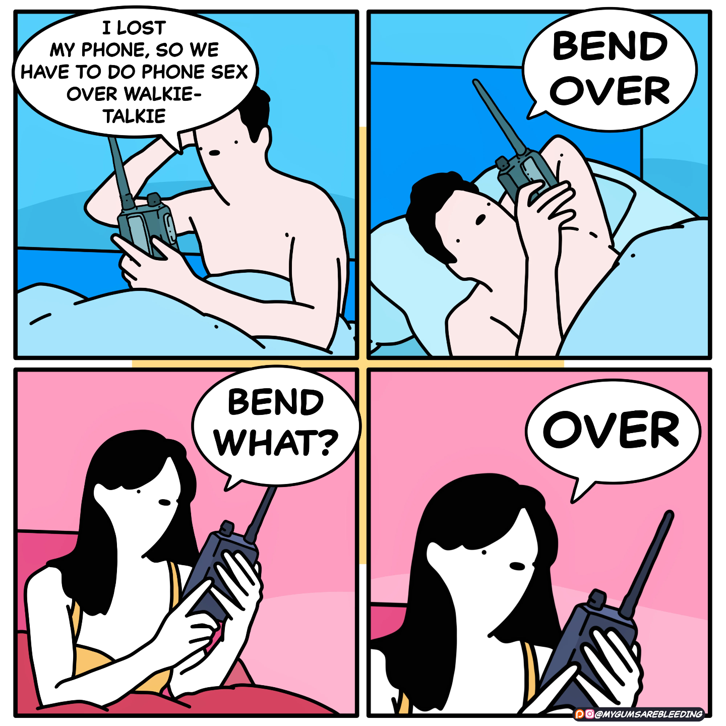a four panel comic. The first has a man naked in bed holding a walkie-talkie.  "I lost my phone, so we have to do phone sex over walkie-talkie"  next panel, he lies back and gets comfortable, resting an arm underneath his head and stretching to fill his available space. He speaks with command into the microphone and says "Bend over."  She, in the third panel, holds her walkie talkie with grace, and listens with the blankest of face. "Bend what?"  ... fourth panel. She remembers what she forgot. "Over."