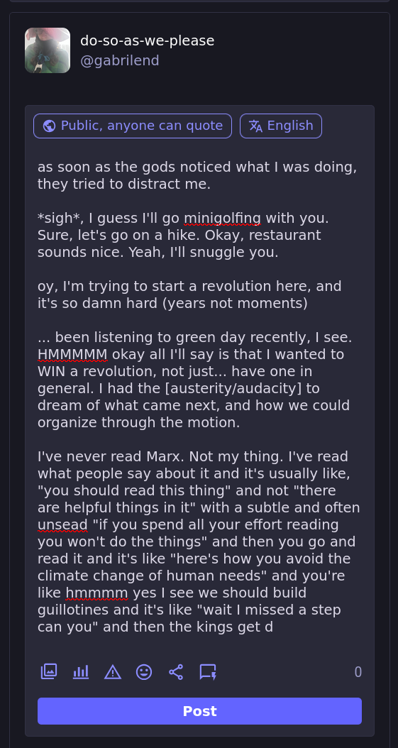 as soon as the gods noticed what I was doing, they tried to distract me.  *sigh*, I guess I'll go minigolfing with you. Sure, let's go on a hike. Okay, restaurant sounds nice. Yeah, I'll snuggle you.  oy, I'm trying to start a revolution here, and it's so damn hard (years not moments)  ... been listening to green day recently, I see. HMMMMM okay all I'll say is that I wanted to WIN a revolution, not just... have one in general. I had the [austerity/audacity] to dream of what came next, and how we could organize through the motion.  I've never read Marx. Not my thing. I've read what people say about it and it's usually like, "you should read this thing" and not "there are helpful things in it" with a subtle and often unsead "if you spend all your effort reading you won't do the things" and then you go and read it and it's like "here's how you avoid the climate change of human needs" and you're like hmmmm yes I see we should build guillotines and it's like "wait I missed a step can you" and then the kings get d