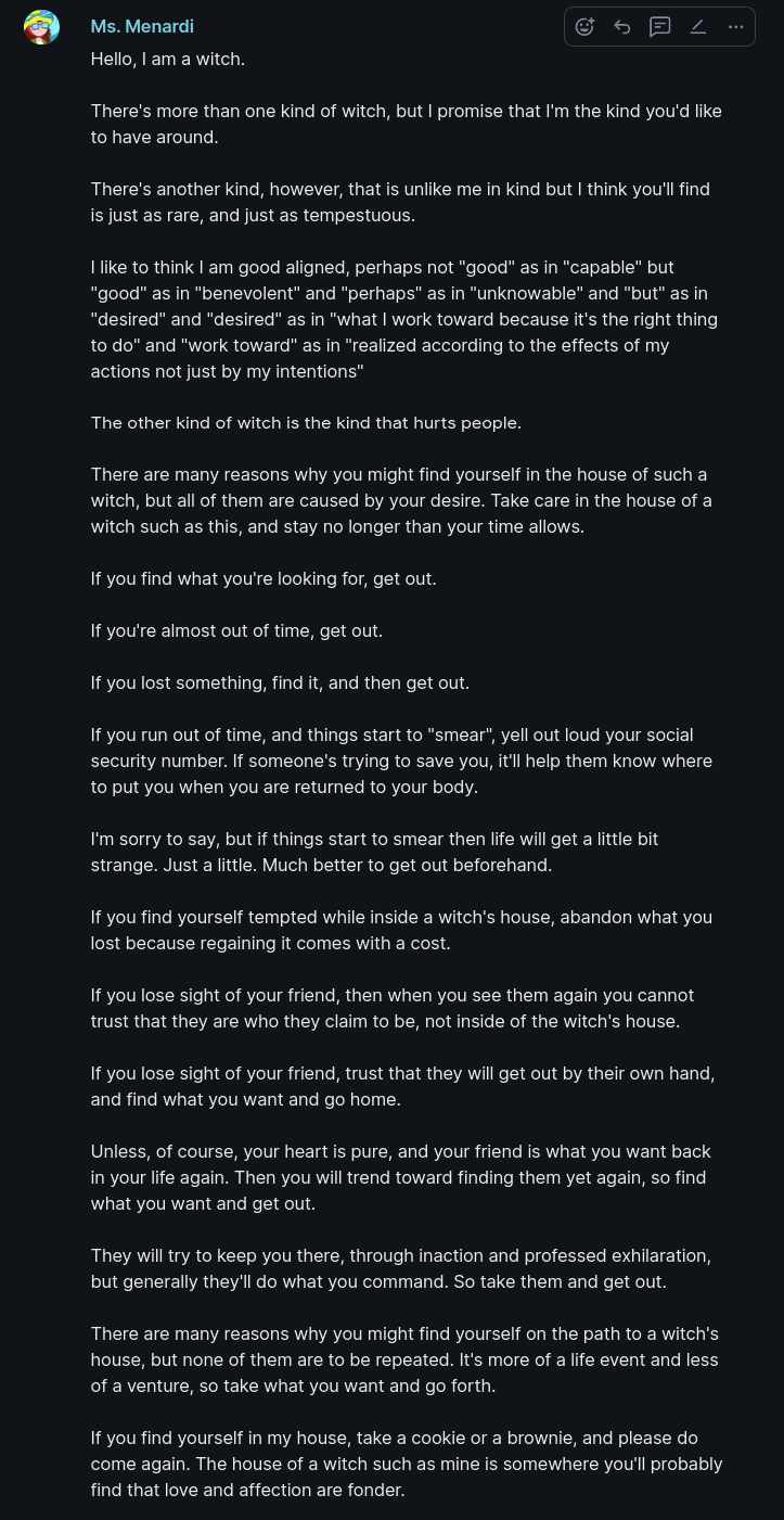 [not enough characters for the entire text of what follows, so I've attached two pictures, each the same visually but with different descriptions, to enable me to work-around the text limit that Mastodon imposes on picture descriptions. Here is the 1st text...]:  Hello, I am a witch.  There's more than one kind of witch, but I promise that I'm the kind you'd like to have around.  There's another kind, however, that is unlike me in kind but I think you'll find is just as rare, and just as tempestuous.  I like to think I am good aligned, perhaps not "good" as in "capable" but "good" as in "benevolent" and "perhaps" as in "unknowable" and "but" as in "desired" and "desired" as in "what I work toward because it's the right thing to do" and "work toward" as in "realized according to the effects of my actions not just by my intentions"  The other kind of witch is the kind that hurts people.  There are many reasons why you might find yourself in the house of such a witch, but all of them are caused by your desire. Take care in the house of a witch such as this, and stay no longer than your time allows.  If you find what you're looking for, get out.  If you're almost out of time, get out.  If you lost something, find it, and then get out.  If you run out of time, and things start to "smear", yell out loud your social security number. If someone's trying to save you, it'll help them know where to put you when you are returned to your body.  [not enough characters, check other picture]