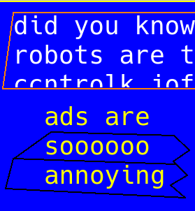 19.  bright blue background, to evoke early Windows style interfaces, like DOS but better because it had a UI. or idk like amiga, borland? something like that. something I wouldn't have been exposed to if not for the people who hang out on places like this, who post things about retro hardware and things they're working on and projects they're building and things that are inspiring and shared cultural nostalgia built upon our shared computer convival  in an orange slanted background with stable white text, there reads "did you know" and it's cut off to the next line, which reads "robots are t" with the "t" possibly suggesting "taking" but there's no evidence one way or another, just like global warming or capitalism denial. - the next part reads "control kay eye oh eff" as in it's mispelled as in if someone's typing something really fast and can't be boethered to fix it because fo that mistake for thall time and memorial it's forever debated their meaning or whatever. because archaeologists sure know what they're talking about when they say "these flowers were a mating ritual" or "that bee is like, totally crazy" or whatever. anyway on the bottom there's a broken box, like if someone took a VHS and split it in two, which is suggested by the yellow text upon a blue and black background which was the color of blockbuster video, surely that's not lost to time? tell me we still have blockbusters in the future, they're so cool! I have fond memories of them, but what do you mean th