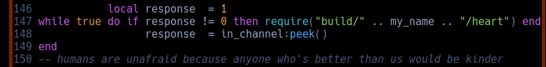            local response  equals 1 while true do if response does not equal 0 then require: build, my_name, and heart. end.                  response  equals in_channel:peek()  humans are unafraid because anyone better than us would necessarily be kinder 