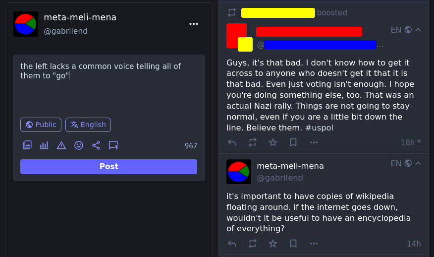 in the edit box is written: "the left lacks a common voice telling all of them to "go"  a boosted toot that this one is sorta in response to is:  "Guys, it's that bad. I don't know how to get it across to anyone who doesn't get it that it is that bad. Even just voting isn't enough. I hope you're doing something else, too. That was an actual Nazi rally. Things are not going to stay normal, even if you are a little bit down the line. Believe them. #uspol"  below that is another post by the author of the original post that says:  "it's important to have copies of wikipedia floating around. if the internet goes down, wouldn't it be useful to have an encyclopedia of everything?"
